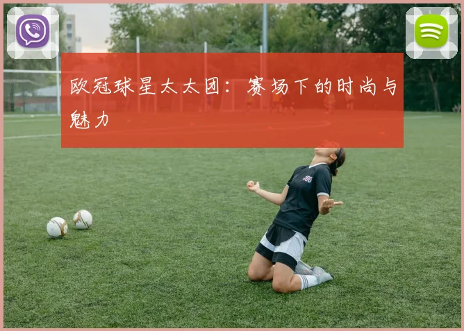 欧冠球星太太团：赛场下的时尚与魅力
