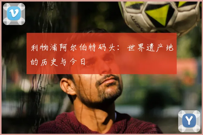 利物浦阿尔伯特码头:世界遗产地的历史与今日