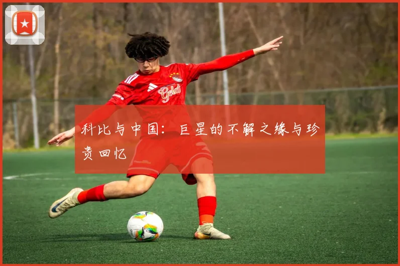 科比与中国：巨星的不解之缘与珍贵回忆